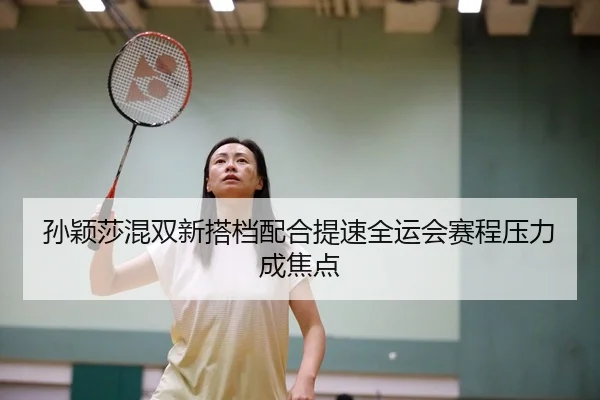 孙颖莎混双新搭档配合提速全运会赛程压力成焦点