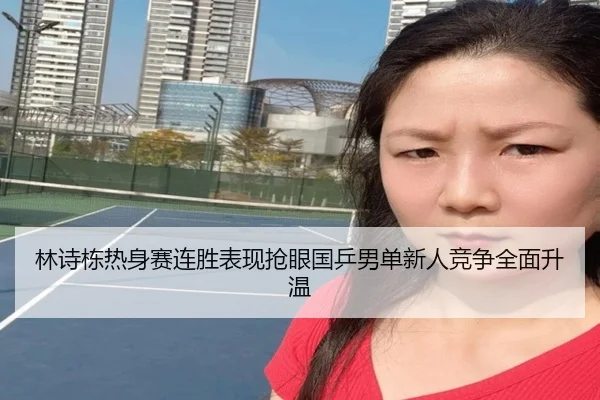 林诗栋热身赛连胜表现抢眼国乒男单新人竞争全面升温